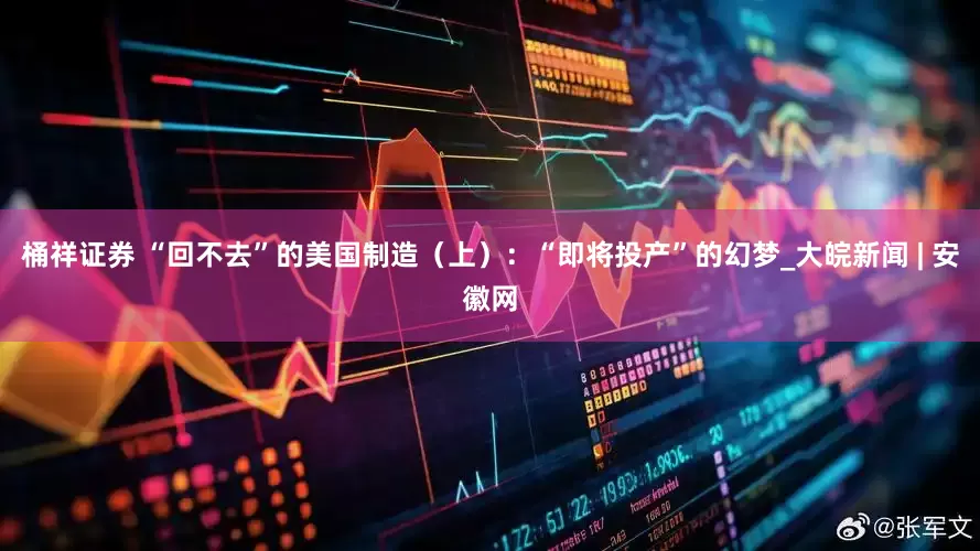 桶祥证券 “回不去”的美国制造（上）：“即将投产”的幻梦_大皖新闻 | 安徽网