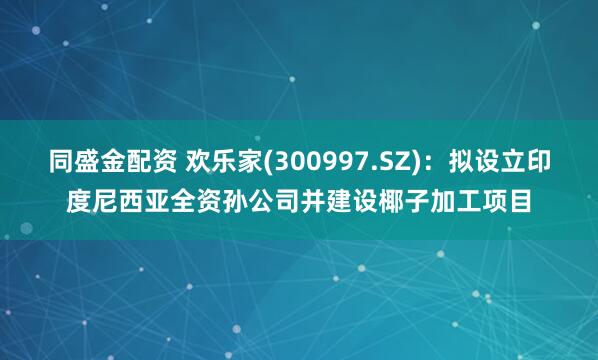 同盛金配资 欢乐家(300997.SZ)：拟设立印度尼西亚全资孙公司并建设椰子加工项目