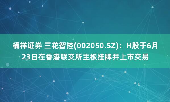 桶祥证券 三花智控(002050.SZ)：H股于6月23日在香港联交所主板挂牌并上市交易