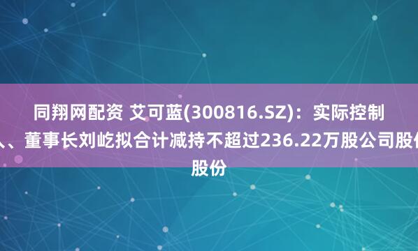 同翔网配资 艾可蓝(300816.SZ)：实际控制人、董事长刘屹拟合计减持不超过236.22万股公司股份