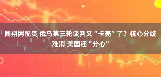 同翔网配资 俄乌第三轮谈判又“卡壳”了？核心分歧难消 美国还“分心”
