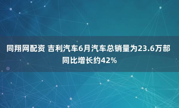 同翔网配资 吉利汽车6月汽车总销量为23.6万部 同比增长约42%