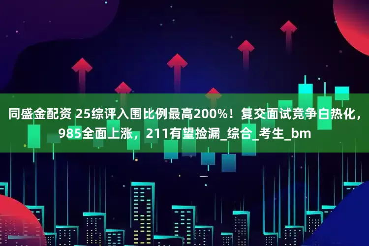 同盛金配资 25综评入围比例最高200%！复交面试竞争白热化，985全面上涨，211有望捡漏_综合_考生_bm