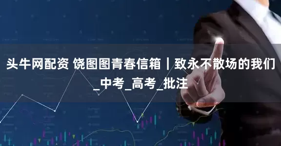 头牛网配资 饶图图青春信箱｜致永不散场的我们_中考_高考_批注