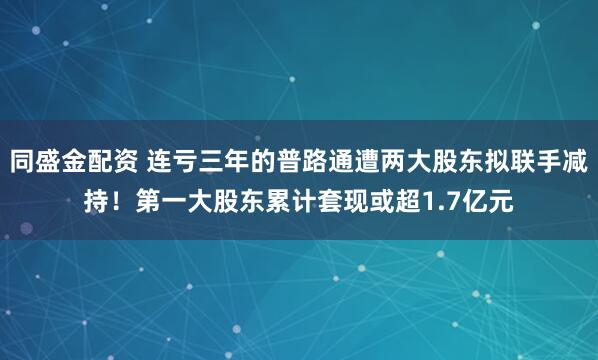 同盛金配资 连亏三年的普路通遭两大股东拟联手减持！第一大股东累计套现或超1.7亿元