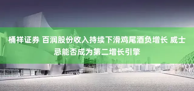桶祥证券 百润股份收入持续下滑鸡尾酒负增长 威士忌能否成为第二增长引擎