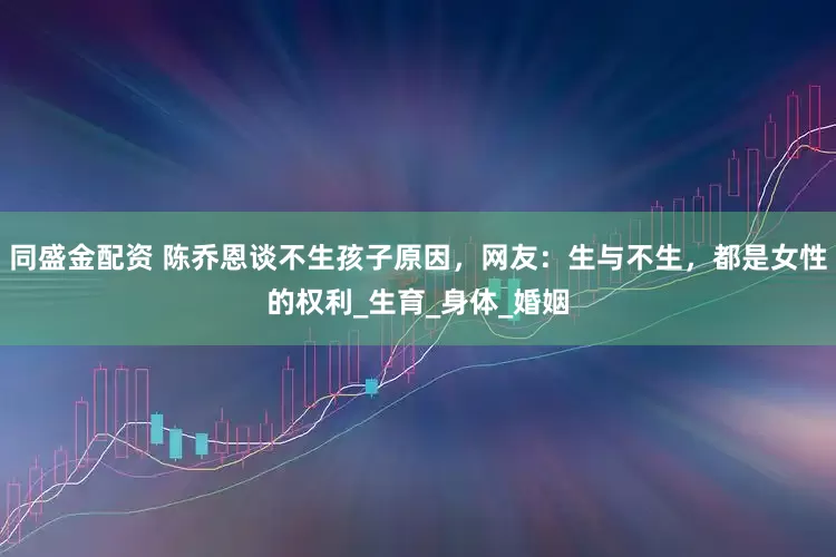同盛金配资 陈乔恩谈不生孩子原因，网友：生与不生，都是女性的权利_生育_身体_婚姻