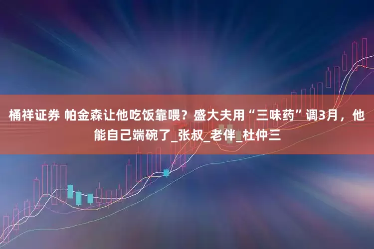 桶祥证券 帕金森让他吃饭靠喂？盛大夫用“三味药”调3月，他能自己端碗了_张叔_老伴_杜仲三
