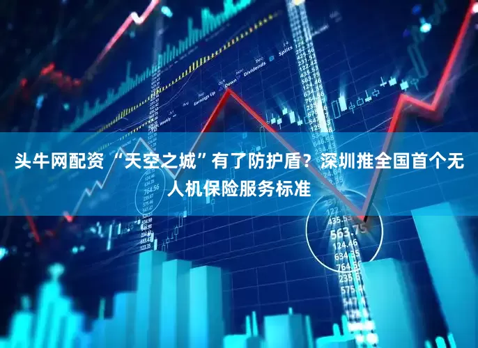 头牛网配资 “天空之城”有了防护盾？深圳推全国首个无人机保险服务标准