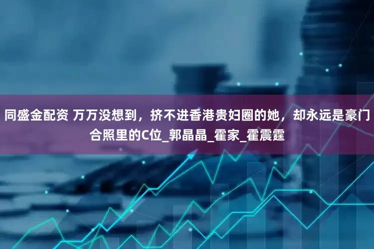 同盛金配资 万万没想到，挤不进香港贵妇圈的她，却永远是豪门合照里的C位_郭晶晶_霍家_霍震霆