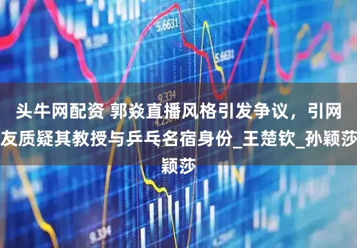 头牛网配资 郭焱直播风格引发争议，引网友质疑其教授与乒乓名宿身份_王楚钦_孙颖莎