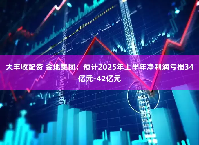 大丰收配资 金地集团：预计2025年上半年净利润亏损34亿元-42亿元