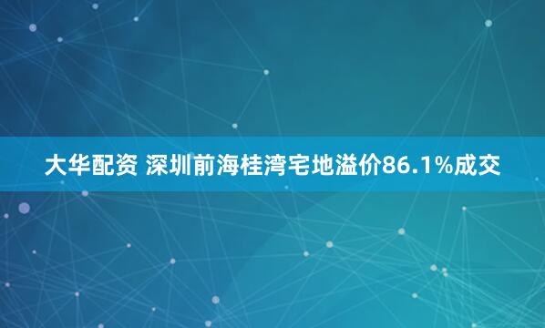 大华配资 深圳前海桂湾宅地溢价86.1%成交