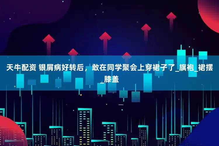 天牛配资 银屑病好转后，敢在同学聚会上穿裙子了_旗袍_裙摆_膝盖
