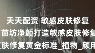 天天配资 敏感皮肤修复品牌推荐，苗坊净颜打造敏感皮肤修复黄金标准_植物_颜用_原料