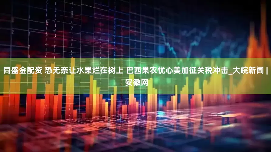 同盛金配资 恐无奈让水果烂在树上 巴西果农忧心美加征关税冲击_大皖新闻 | 安徽网