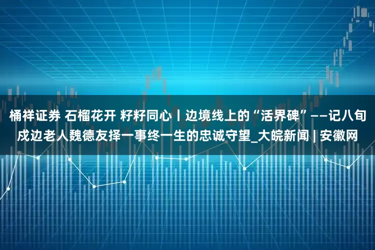 桶祥证券 石榴花开 籽籽同心丨边境线上的“活界碑”——记八旬戍边老人魏德友择一事终一生的忠诚守望_大皖新闻 | 安徽网