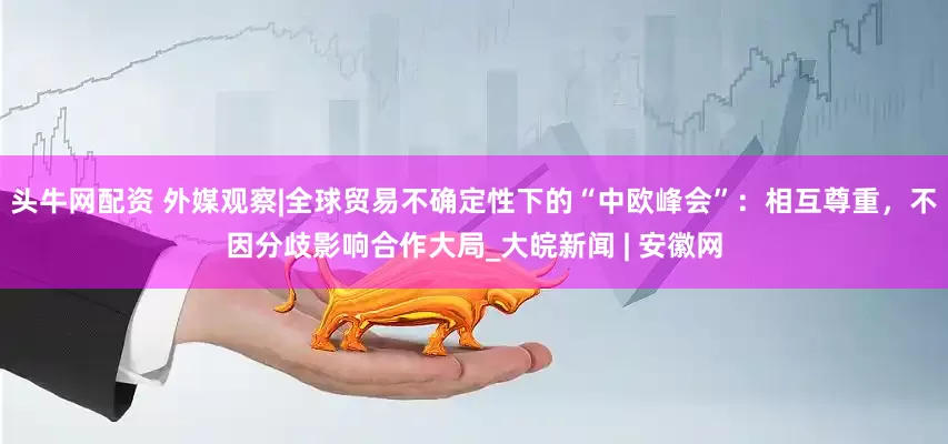 头牛网配资 外媒观察|全球贸易不确定性下的“中欧峰会”：相互尊重，不因分歧影响合作大局_大皖新闻 | 安徽网