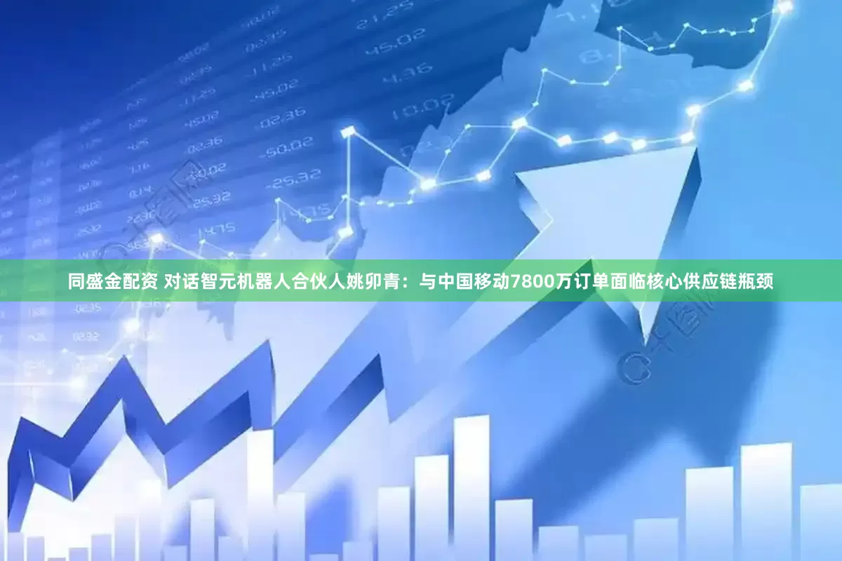 同盛金配资 对话智元机器人合伙人姚卯青：与中国移动7800万订单面临核心供应链瓶颈