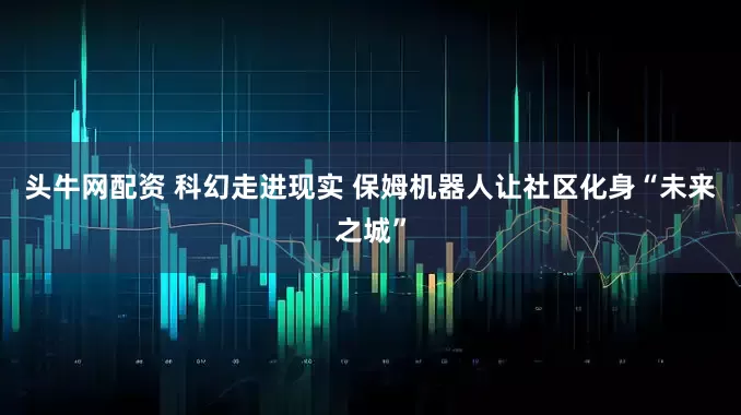 头牛网配资 科幻走进现实 保姆机器人让社区化身“未来之城”