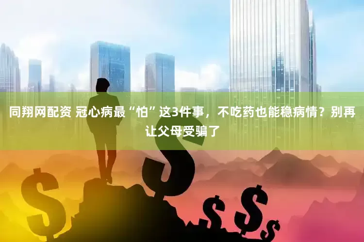 同翔网配资 冠心病最“怕”这3件事，不吃药也能稳病情？别再让父母受骗了