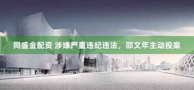 同盛金配资 涉嫌严重违纪违法，邵文年主动投案