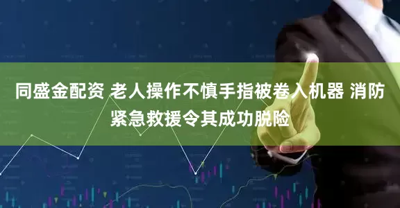 同盛金配资 老人操作不慎手指被卷入机器 消防紧急救援令其成功脱险