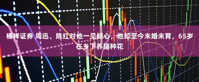 桶祥证券 周迅、陈红对他一见倾心，他却至今未婚未育，65岁在乡下养猫种花