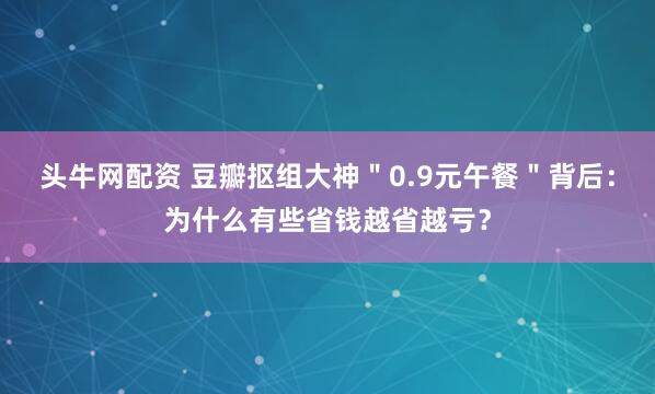 头牛网配资 豆瓣抠组大神＂0.9元午餐＂背后：为什么有些省钱越省越亏？