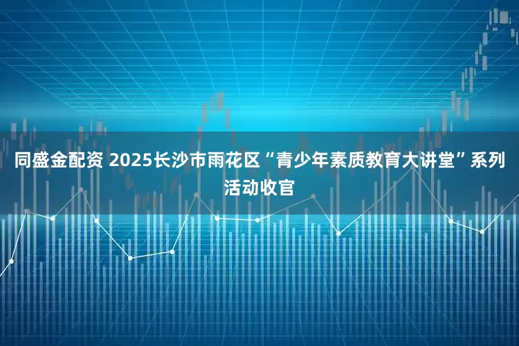 同盛金配资 2025长沙市雨花区“青少年素质教育大讲堂”系列活动收官