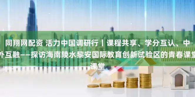 同翔网配资 活力中国调研行丨课程共享、学分互认、中外互融——探访海南陵水黎安国际教育创新试验区的青春课堂