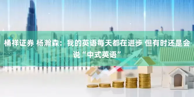 桶祥证券 杨瀚森：我的英语每天都在进步 但有时还是会说“中式英语”