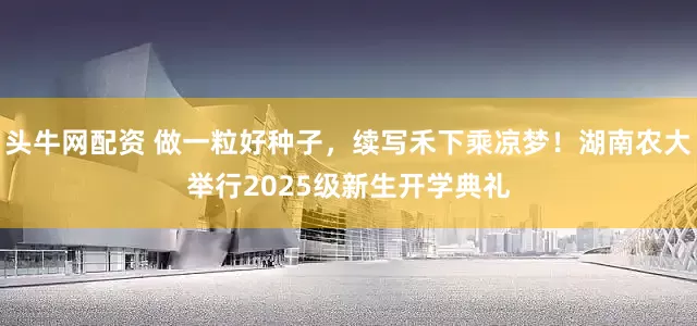 头牛网配资 做一粒好种子，续写禾下乘凉梦！湖南农大举行2025级新生开学典礼