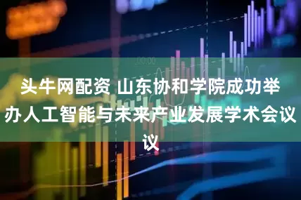 头牛网配资 山东协和学院成功举办人工智能与未来产业发展学术会议