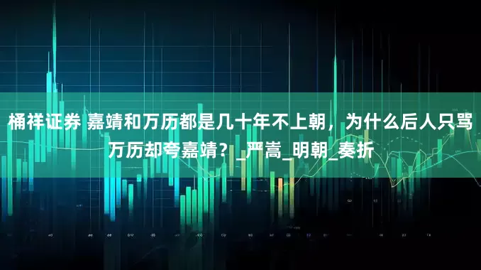 桶祥证券 嘉靖和万历都是几十年不上朝，为什么后人只骂万历却夸嘉靖？_严嵩_明朝_奏折