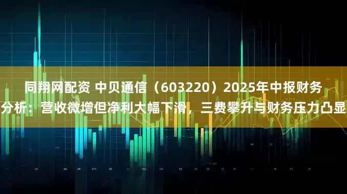 同翔网配资 中贝通信（603220）2025年中报财务分析：营收微增但净利大幅下滑，三费攀升与财务压力凸显