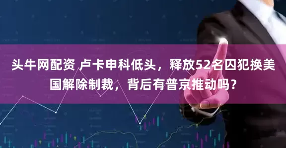 头牛网配资 卢卡申科低头，释放52名囚犯换美国解除制裁，背后有普京推动吗？