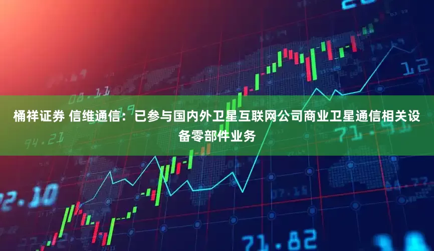 桶祥证券 信维通信：已参与国内外卫星互联网公司商业卫星通信相关设备零部件业务