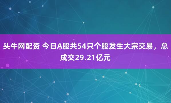 头牛网配资 今日A股共54只个股发生大宗交易，总成交29.21亿元