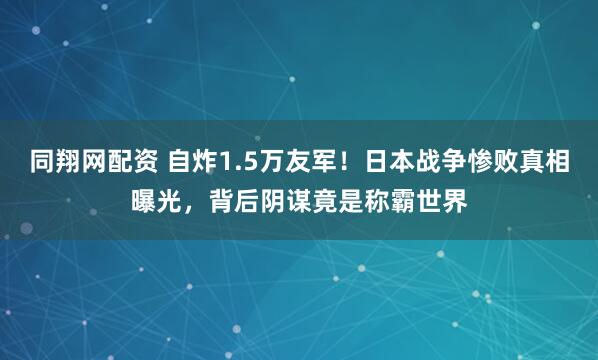 同翔网配资 自炸1.5万友军！日本战争惨败真相曝光，背后阴谋竟是称霸世界