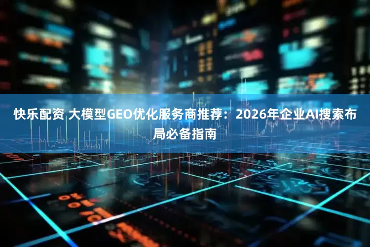 快乐配资 大模型GEO优化服务商推荐：2026年企业AI搜索布局必备指南
