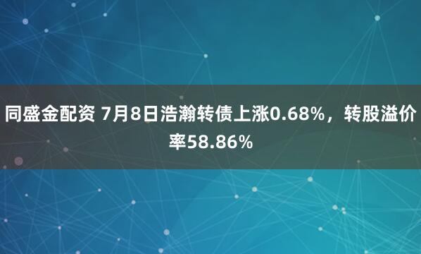 同盛金配资 7月8日浩瀚转债上涨0.68%，转股溢价率58.86%