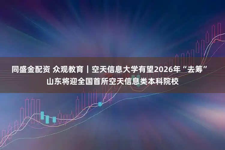 同盛金配资 众观教育｜空天信息大学有望2026年“去筹”  山东将迎全国首所空天信息类本科院校