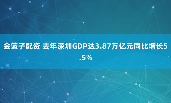 金篮子配资 去年深圳GDP达3.87万亿元同比增长5.5%