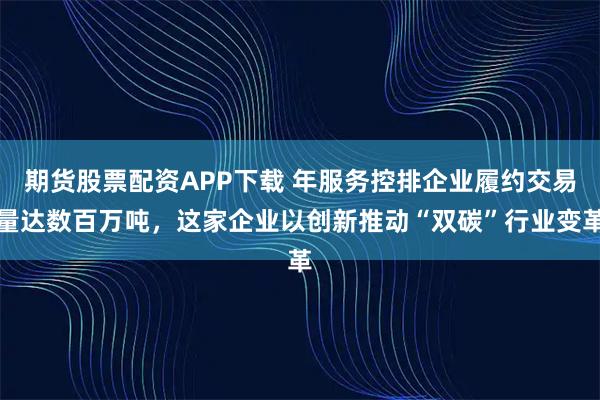 期货股票配资APP下载 年服务控排企业履约交易量达数百万吨，这家企业以创新推动“双碳”行业变革