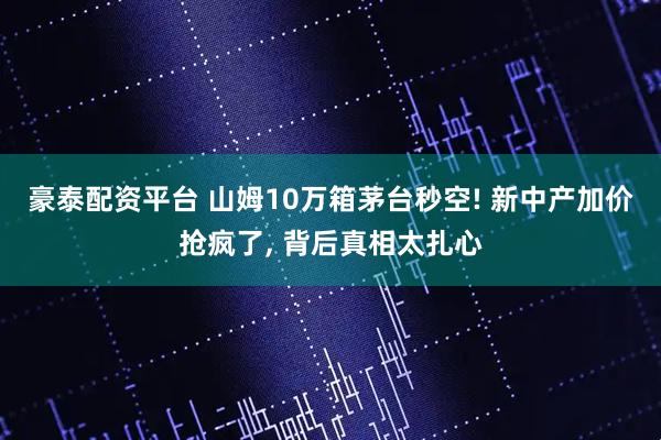 豪泰配资平台 山姆10万箱茅台秒空! 新中产加价抢疯了, 背后真相太扎心