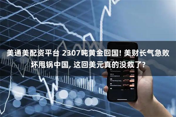美通美配资平台 2307吨黄金回国! 美财长气急败坏甩锅中国, 这回美元真的没救了?