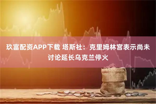 玖富配资APP下载 塔斯社：克里姆林宫表示尚未讨论延长乌克兰停火