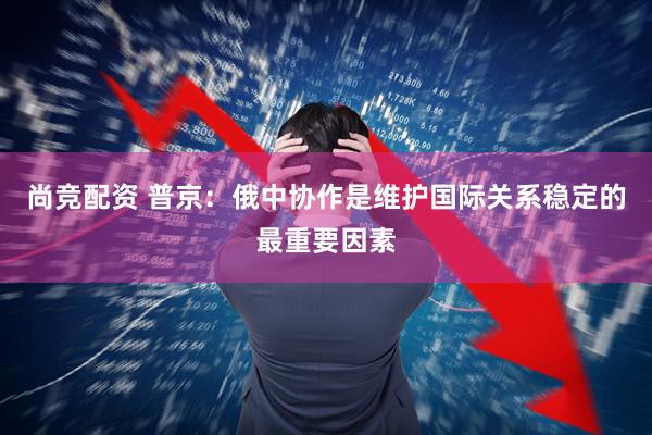 尚竞配资 普京：俄中协作是维护国际关系稳定的最重要因素