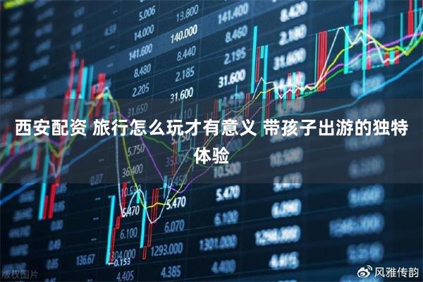 西安配资 旅行怎么玩才有意义 带孩子出游的独特体验